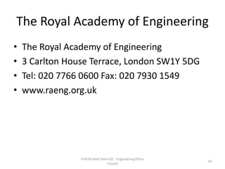The Royal Academy of Engineering
• The Royal Academy of Engineering
• 3 Carlton House Terrace, London SW1Y 5DG
• Tel: 020 7766 0600 Fax: 020 7930 1549
• www.raeng.org.uk
Prof.Dr.Halit Hami OZ - Engineering Ethics
Course
54
 