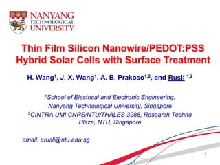 H. Wang1, J. X. Wang1, A. B. Prakoso1,2, and Rusli 1,2
1School of Electrical and Electronic Engineering,
Nanyang Technological University, Singapore
2CINTRA UMI CNRS/NTU/THALES 3288, Research Techno
Plaza, NTU, Singapore
email: erusli@ntu.edu.sg
Thin Film Silicon Nanowire/PEDOT:PSS
Hybrid Solar Cells with Surface Treatment
1
 