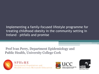 Implementing a family-focused lifestyle programme for
treating childhood obesity in the community setting in
Ireland – pitfalls and promise
Prof Ivan Perry, Department Epidemiology and
Public Health, University College Cork
 