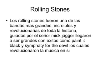 Rolling Stones Los rolling stones fueron una de las bandas mas grandes, increibles y revolucionarias de toda la historia, guiados por el señor mick jagger llegaron a ser grandes con exitos como paint it black y symphaty for the devil los cuales revolucionaron la musica en si