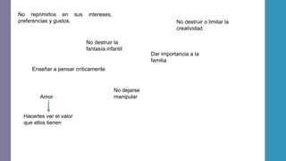 No reprimirlos en sus intereses,
preferencias y gustos.
No destruir la
fantasía infantil
No destruir o limitar la
creatividad
Dar importancia a la
familia
Enseñar a pensar críticamente
No dejarse
manipularAmor
Hacerles ver el valor
que ellos tienen
 