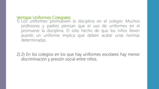 Ventajas Uniformes Colegiales
1) Los uniformes promueven la disciplina en el colegio: Muchos
profesores y padres piensan que el uso de uniformes en el
promueve la disciplina. El sólo hecho de que los niños lleven
puesto un uniforme implica que deben acatar unas normas
determinadas.
2) 2) En los colegios en los que hay uniformes escolares hay menor
discriminación y presión social entre niños.
 
