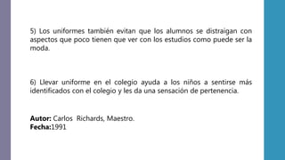 5) Los uniformes también evitan que los alumnos se distraigan con
aspectos que poco tienen que ver con los estudios como puede ser la
moda.
6) Llevar uniforme en el colegio ayuda a los niños a sentirse más
identificados con el colegio y les da una sensación de pertenencia.
Autor: Carlos Richards, Maestro.
Fecha:1991
 