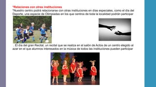 *Relaciones con otras instituciones
*Nuestro centro podrá relacionarse con otras instituciones en días especiales, como el día del
Deporte, una especie de Olimpiadas en los que centros de toda la localidad podrán participar
. El día del gran Recital, un recital que se realiza en el salón de Actos de un centro elegido al
azar en el que alumnos interesados en la música de todos las instituciones pueden participar
 