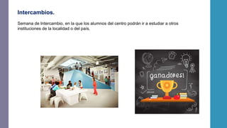 Intercambios.
Semana de Intercambio, en la que los alumnos del centro podrán ir a estudiar a otros
instituciones de la localidad o del país.
 