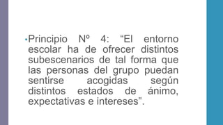 •Principio Nº 4: “El entorno
escolar ha de ofrecer distintos
subescenarios de tal forma que
las personas del grupo puedan
sentirse acogidas según
distintos estados de ánimo,
expectativas e intereses”.
 