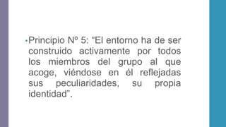 •Principio Nº 5: “El entorno ha de ser
construido activamente por todos
los miembros del grupo al que
acoge, viéndose en él reflejadas
sus peculiaridades, su propia
identidad”.
 