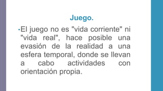 Juego.
•El juego no es "vida corriente" ni
"vida real", hace posible una
evasión de la realidad a una
esfera temporal, donde se llevan
a cabo actividades con
orientación propia.
 