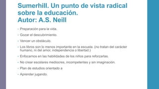 Sumerhill. Un punto de vista radical
sobre la educación.
Autor: A.S. Neill
• Preparación para la vida.
• Gozar el descubrimiento.
• Vencer un obstáculo.
• Los libros son lo menos importante en la escuela. (no tratan del carácter
humano, ni del amor, independencia o libertad.)
• Enfocarnos en las habilidades de los niños para reforzarlas.
• No crear escolares mediocres, incompetentes y sin imaginación.
• Plan de estudios orientado a
• Aprender jugando.
 