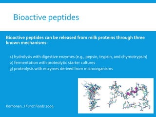 Bioactive peptides
Bioactive peptides can be released from milk proteins through three
known mechanisms:
1) hydrolysis with digestive enzymes (e.g., pepsin, trypsin, and chymotrypsin)
2) fermentation with proteolytic starter cultures
3) proteolysis with enzymes derived from microorganisms
Korhonen, J Funct Foods 2009
 