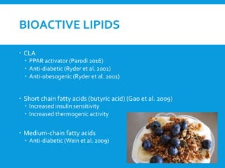 BIOACTIVE LIPIDS
 CLA
 PPAR activator (Parodi 2016)
 Anti-diabetic (Ryder et al. 2001)
 Anti-obesogenic (Ryder et al. 2001)
 Short chain fatty acids (butyric acid) (Gao et al. 2009)
 Increased insulin sensitivity
 Increased thermogenic activity
 Medium-chain fatty acids
 Anti-diabetic (Wein et al. 2009)
 