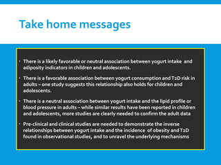 Take home messages
 There is a likely favorable or neutral association between yogurt intake and
adiposity indicators in children and adolescents.
 There is a favorable association between yogurt consumption andT2D risk in
adults – one study suggests this relationship also holds for children and
adolescents.
 There is a neutral association between yogurt intake and the lipid profile or
blood pressure in adults – while similar results have been reported in children
and adolescents, more studies are clearly needed to confirm the adult data
 Pre-clinical and clinical studies are needed to demonstrate the inverse
relationships between yogurt intake and the incidence of obesity andT2D
found in observational studies, and to unravel the underlying mechanisms
 