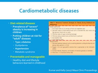Cardiometabolic diseases
 Diet-related diseases
 Prevalence of “severe”
obesity is increasing in
children
 Putting children at risk for
“adult” diseases
 Type 2 diabetes
 Dyslipidemia
 Hypertension
 Metabolic syndrome
 Preventable and manageable
 Healthy diet and lifestyle
behaviors learned in childhood
Kumar and Kelly (2017) Mayo Clinic Proceedings
 