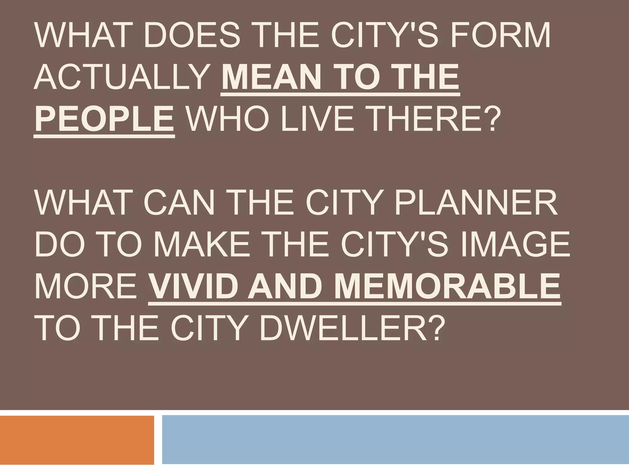 WHAT DOES THE CITY'S FORM
ACTUALLY MEAN TO THE
PEOPLE WHO LIVE THERE?
WHAT CAN THE CITY PLANNER
DO TO MAKE THE CITY'S IMAGE
MORE VIVID AND MEMORABLE
TO THE CITY DWELLER?
 
