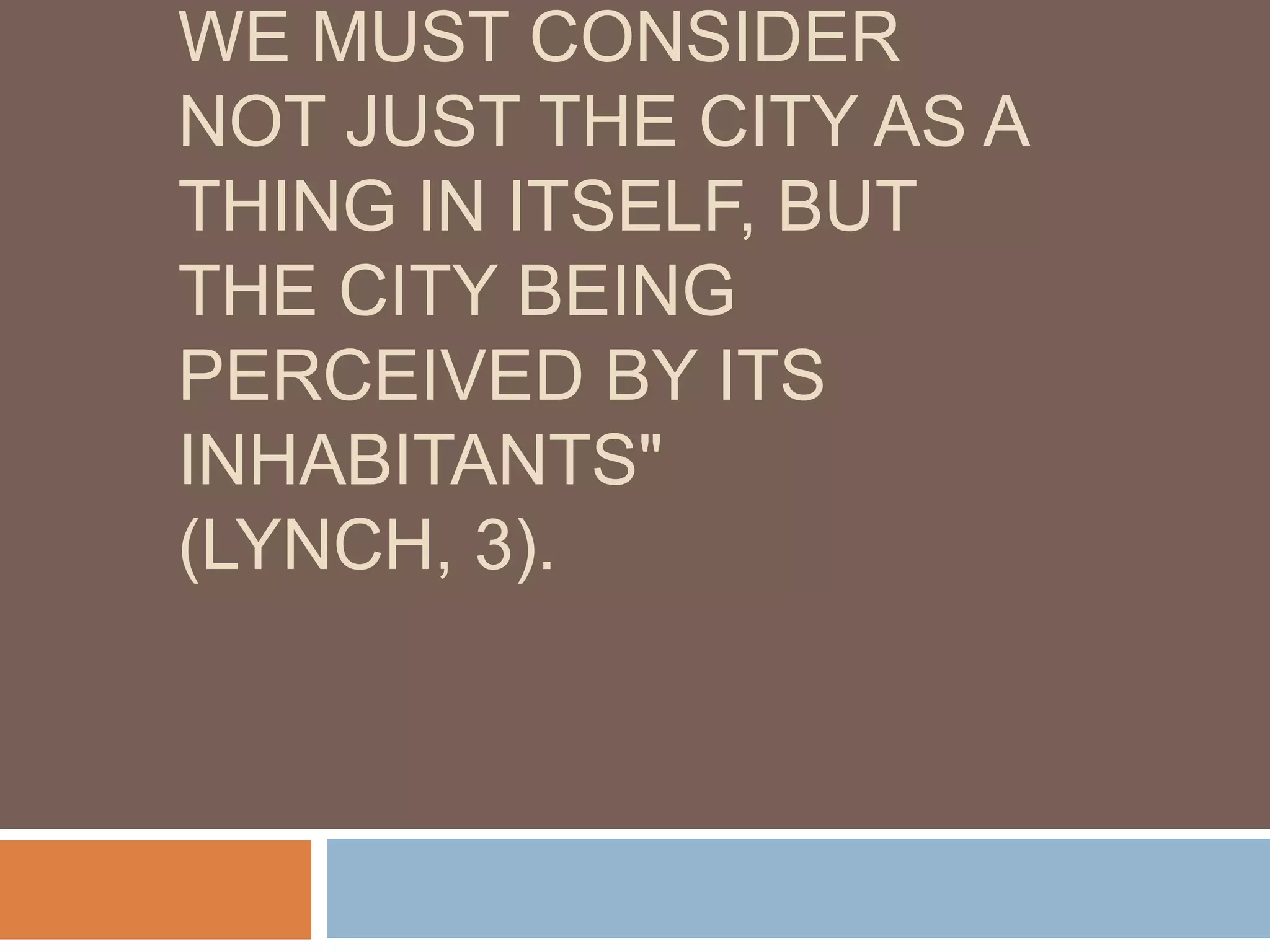 WE MUST CONSIDER
NOT JUST THE CITY AS A
THING IN ITSELF, BUT
THE CITY BEING
PERCEIVED BY ITS
INHABITANTS"
(LYNCH, 3).
 