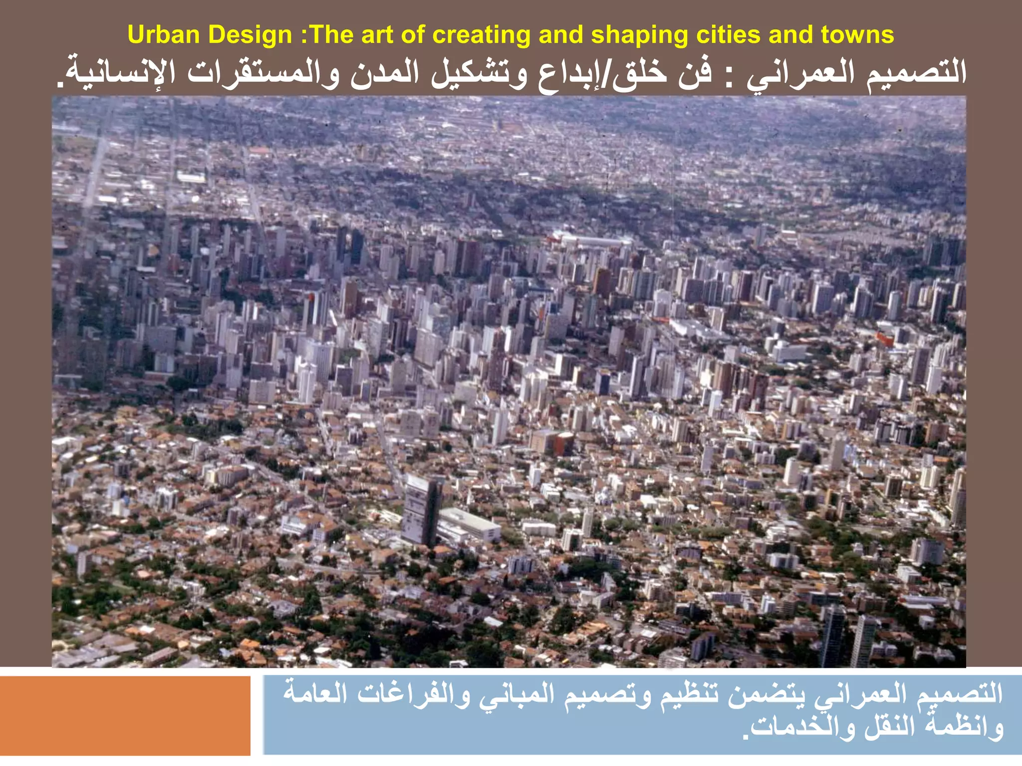 ‫والفراغ‬ ‫المباني‬ ‫وتصميم‬ ‫تنظيم‬ ‫يتضمن‬ ‫العمراني‬ ‫التصميم‬‫العامة‬ ‫ات‬
‫والخدمات‬ ‫النقل‬ ‫وانظمة‬.
Urban Design :The art of creating and shaping cities and towns
‫العمراني‬ ‫التصميم‬:‫خلق‬ ‫فن‬/‫اإلنسان‬ ‫والمستقرات‬ ‫المدن‬ ‫وتشكيل‬ ‫إبداع‬‫ية‬.
 