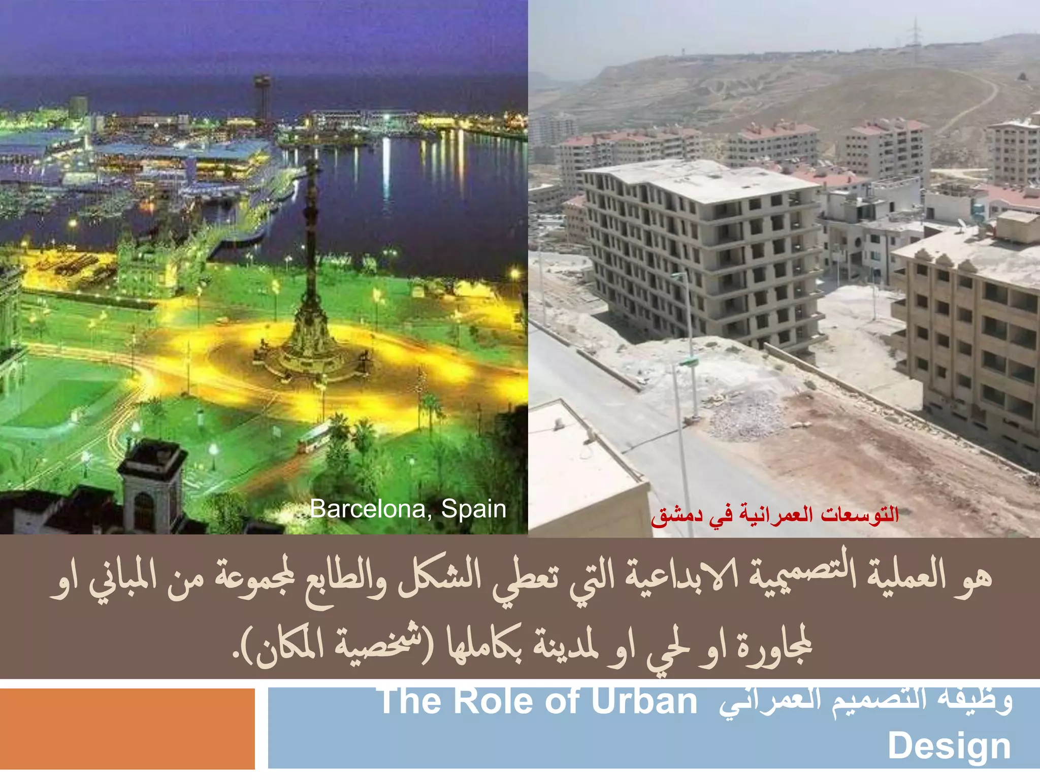 ‫ية‬‫لعمل‬‫ا‬ ‫هو‬‫ية‬‫ع‬‫الابدا‬ ‫ية‬‫مي‬‫تصم‬‫ل‬‫ا‬‫جملم‬ ‫الطابع‬‫و‬ ‫شلك‬‫ل‬‫ا‬ ‫تعطي‬ ‫اليت‬‫او‬ ‫باين‬‫مل‬‫ا‬ ‫من‬ ‫وعة‬
‫باكملها‬ ‫نة‬‫ي‬‫ملد‬ ‫او‬ ‫حلي‬ ‫او‬ ‫جملاورة‬(‫املاكن‬ ‫ية‬‫خشص‬.)
‫العمراني‬ ‫التصميم‬ ‫وظيفة‬The Role of Urban
Design
Barcelona, Spain ‫دمشق‬ ‫في‬ ‫العمرانية‬ ‫التوسعات‬
 