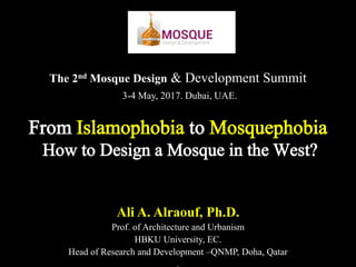 The 2nd Mosque Design & Development Summit
3-4 May, 2017. Dubai, UAE.
Ali A. Alraouf, Ph.D.
Prof. of Architecture and Urbanism
HBKU University, EC.
Head of Research and Development –QNMP, Doha, Qatar
From Islamophobia to Mosquephobia
How to Design a Mosque in the West?
 