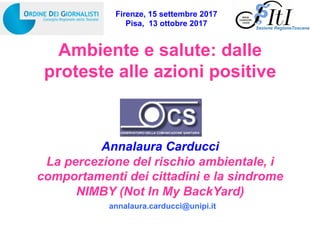 Ambiente e salute: dalle
proteste alle azioni positive
Annalaura Carducci
La percezione del rischio ambientale, i
comportamenti dei cittadini e la sindrome
NIMBY (Not In My BackYard)
Sezione RegioneToscana
Firenze, 15 settembre 2017
Pisa, 13 ottobre 2017
annalaura.carducci@unipi.it
 