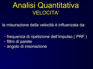 • frequenza di ripetizione dellfrequenza di ripetizione dell’’impulso ( PRF )impulso ( PRF )
• filtro di paretefiltro di parete
• angolo di insonazioneangolo di insonazione
la misurazione della velocità è influenzata da:la misurazione della velocità è influenzata da:
Analisi Quantitativa
VELOCITA’
 