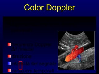Consente, per tutte le linee di vista
dell’immagine, una rilevazione costante del
segnale Doppler lungo l’asse delle
profondità
Color Doppler
Rappresentazione di tre diversi
parametri
frequenza Doppler
∆f (media)
direzione
intensità del segnale
variazioni temporali

 