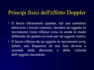 Principi fisici dell'effetto Doppler
• Il fascio ultrasonoro quando, nel suo cammino
attraverso i tessuti corporei, incontra un oggetto in
movimento viene riflesso verso la sonda in modo
differente da quanto avviene per un oggetto statico
• Il fascio riflesso da un oggetto in movimento avrà,
infatti, una frequenza ed una fase diverse a
seconda della direzione e della velocità
dell’oggetto incontrato
 