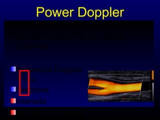 utilizza un unico colore
tonalità più chiare o
più scure
corrispondono a
intensità (non velocità)
maggiori o minori
Rappresenta l’intensità del segnale partendo
dallo stesso procedimento di
autocorrelazione utilizzato per ottenere le
informazioni di frequenza e fase del segnale
Power Doppler
Rappresentazione di due diversi
parametri
frequenza Doppler
∆fmedia
direzione
intensità
variazioni temporali

 