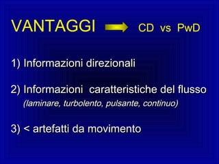VANTAGGI CD vs PwD
1)1) Informazioni direzionaliInformazioni direzionali
2) Informazioni caratteristiche del flusso2) Informazioni caratteristiche del flusso
(laminare, turbolento, pulsante, continuo)(laminare, turbolento, pulsante, continuo)
3) < artefatti da movimento3) < artefatti da movimento
 