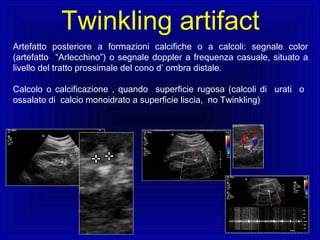 Artefatto posteriore a formazioni calcifiche o a calcoli: segnale color
(artefatto “Arlecchino”) o segnale doppler a frequenza casuale, situato a
livello del tratto prossimale del cono d’ ombra distale.
Calcolo o calcificazione , quando superficie rugosa (calcoli di urati o
ossalato di calcio monoidrato a superficie liscia, no Twinkling)
Twinkling artifact
 