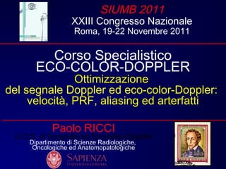 Paolo RICCI
U.O.S. di Ecografia ed Eco-color-Doppler
Dipartimento di Scienze Radiologiche,
Oncologiche ed Anatomopatologiche
SIUMB 2011
XXIII Congresso Nazionale
Roma, 19-22 Novembre 2011
Corso Specialistico
ECO-COLOR-DOPPLER
Ottimizzazione
del segnale Doppler ed eco-color-Doppler:
velocità, PRF, aliasing ed arterfatti
 