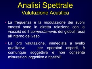 • La frequenza e la modulazione dei suoni
emessi sono in diretta relazione con la
velocità ed il comportamento dei globuli rossi
all’interno del vaso
• La loro valutazione, immediata a livello
qualitativo per operatori esperti, è
comunque soggettiva e non consente
misurazioni oggettive e ripetibili
Analisi Spettrale
Valutazione Acustica
 