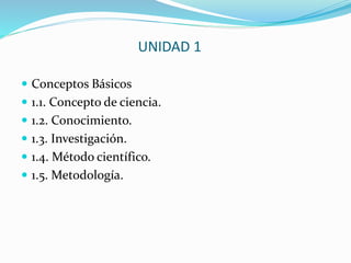 UNIDAD 1
 Conceptos Básicos
 1.1. Concepto de ciencia.
 1.2. Conocimiento.
 1.3. Investigación.
 1.4. Método científico.
 1.5. Metodología.
 