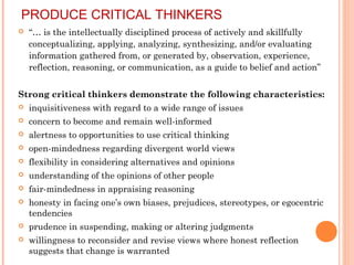 PRODUCE CRITICAL THINKERS
 “… is the intellectually disciplined process of actively and skillfully
conceptualizing, applying, analyzing, synthesizing, and/or evaluating
information gathered from, or generated by, observation, experience,
reflection, reasoning, or communication, as a guide to belief and action”
Strong critical thinkers demonstrate the following characteristics:
 inquisitiveness with regard to a wide range of issues
 concern to become and remain well-informed
 alertness to opportunities to use critical thinking
 open-mindedness regarding divergent world views
 flexibility in considering alternatives and opinions
 understanding of the opinions of other people
 fair-mindedness in appraising reasoning
 honesty in facing one’s own biases, prejudices, stereotypes, or egocentric
tendencies
 prudence in suspending, making or altering judgments
 willingness to reconsider and revise views where honest reflection
suggests that change is warranted
 