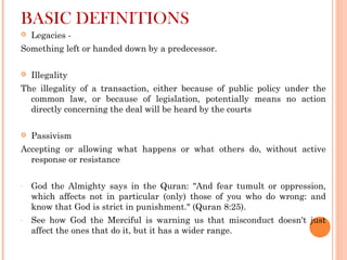 BASIC DEFINITIONS
 Legacies -
Something left or handed down by a predecessor.
 Illegality
The illegality of a transaction, either because of public policy under the
common law, or because of legislation, potentially means no action
directly concerning the deal will be heard by the courts
 Passivism
Accepting or allowing what happens or what others do, without active
response or resistance
- God the Almighty says in the Quran: "And fear tumult or oppression,
which affects not in particular (only) those of you who do wrong: and
know that God is strict in punishment." (Quran 8:25).
- See how God the Merciful is warning us that misconduct doesn't just
affect the ones that do it, but it has a wider range.
 