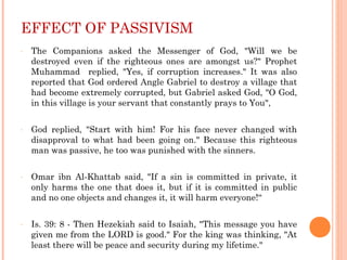 EFFECT OF PASSIVISM
- The Companions asked the Messenger of God, "Will we be
destroyed even if the righteous ones are amongst us?" Prophet
Muhammad replied, "Yes, if corruption increases." It was also
reported that God ordered Angle Gabriel to destroy a village that
had become extremely corrupted, but Gabriel asked God, "O God,
in this village is your servant that constantly prays to You",
- God replied, "Start with him! For his face never changed with
disapproval to what had been going on." Because this righteous
man was passive, he too was punished with the sinners.
- Omar ibn Al-Khattab said, "If a sin is committed in private, it
only harms the one that does it, but if it is committed in public
and no one objects and changes it, it will harm everyone!“
- Is. 39: 8 - Then Hezekiah said to Isaiah, "This message you have
given me from the LORD is good." For the king was thinking, "At
least there will be peace and security during my lifetime."
 