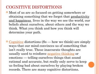 COGNITIVE DISTORTIONS
 Most of us are so focused on getting somewhere or
obtaining something that we forget that productivity
and happiness  lives in the way we see the world, our
beliefs about ourselves, about others and the way we
think. What you think and how you think will
determine your path.
 Cognitive distortions (So — how we think) are simply
ways that our mind convinces us of something that
isn’t really true. These inaccurate thoughts are
usually used to reinforce negative thinking or
emotions — telling ourselves things that sound
rational and accurate, but really only serve to keep
us feeling bad about ourselves by playing broken
records. There are many cognitive distortions.
 