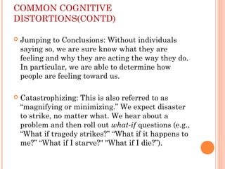 COMMON COGNITIVE
DISTORTIONS(CONTD)
 Jumping to Conclusions: Without individuals
saying so, we are sure know what they are
feeling and why they are acting the way they do.
In particular, we are able to determine how
people are feeling toward us.
 Catastrophizing: This is also referred to as
“magnifying or minimizing.” We expect disaster
to strike, no matter what. We hear about a
problem and then roll out what-if questions (e.g.,
“What if tragedy strikes?” “What if it happens to
me?” “What if I starve?" "What if I die?”).
 