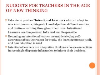 NUGGETS FOR TEACHERS IN THE AGE
OF NEW THINKING
 Educate to produce “Intentional Learners who can adapt to
new environments, integrate knowledge from different sources,
and continue learning throughout their lives. Intentional
Learners are Empowered, Informed and Responsible
 Becoming an intentional learner means: developing self-
awareness about the reason for study, the learning process itself,
and how education is used
 Intentional learners are integrative thinkers who see connections
in seemingly disparate information to inform their decisions.
 