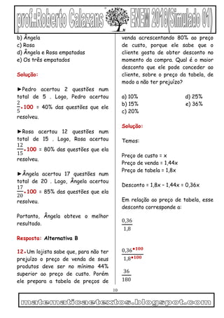10
b) Ângela
c) Rosa
d) Ângela e Rosa empatadas
e) Os três empatados
Solução:
►Pedro acertou 2 questões num
total de 5 . Logo, Pedro acertou
2
5
●100 = 40% das questões que ele
resolveu.
►Rosa acertou 12 questões num
total de 15 . Logo, Rosa acertou
12
15
●100 = 80% das questões que ela
resolveu.
►Ângela acertou 17 questões num
total de 20 . Logo, Ângela acertou
17
20
●100 = 85% das questões que ela
resolveu.
Portanto, Ângela obteve o melhor
resultado.
Resposta: Alternativa B
12●Um lojista sabe que, para não ter
prejuízo o preço de venda de seus
produtos deve ser no mínimo 44%
superior ao preço de custo. Porém
ele prepara a tabela de preços de
venda acrescentando 80% ao preço
de custo, porque ele sabe que o
cliente gosta de obter desconto no
momento da compra. Qual é o maior
desconto que ele pode conceder ao
cliente, sobre o preço da tabela, de
modo a não ter prejuízo?
a) 10% d) 25%
b) 15% e) 36%
c) 20%
Solução:
Temos:
Preço de custo = x
Preço de venda = 1,44x
Preço de tabela = 1,8x
Desconto = 1,8x – 1,44x = 0,36x
Em relação ao preço de tabela, esse
desconto corresponde a:
0,36
1,8
0,36●𝟏𝟎𝟎
1,8●𝟏𝟎𝟎
36
180
 
