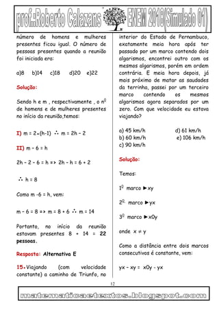 12
número de homens e mulheres
presentes ficou igual. O número de
pessoas presentes quando a reunião
foi iniciada era:
a)8 b)14 c)18 d)20 e)22
Solução:
Sendo h e m , respectivamente , o n0
de homens e de mulheres presentes
no início da reunião,temos:
I) m = 2●(h-1) ∴ m = 2h – 2
II) m – 6 = h
2h – 2 – 6 = h => 2h – h = 6 + 2
∴ h = 8
Como m -6 = h, vem:
m – 6 = 8 => m = 8 + 6 ∴ m = 14
Portanto, no início da reunião
estavam presentes 8 + 14 = 22
pessoas.
Resposta: Alternativa E
15●Viajando (com velocidade
constante) a caminho de Triunfo, no
interior do Estado de Pernambuco,
exatamente meia hora após ter
passado por um marco contendo dois
algarismos, encontrei outro com os
mesmos algarismos, porém em ordem
contrária. E meia hora depois, já
mais próximo de matar as saudades
da terrinha, passei por um terceiro
marco contendo os mesmos
algarismos agora separados por um
zero. Com que velocidade eu estava
viajando?
a) 45 km/h d) 61 km/h
b) 60 km/h e) 106 km/h
c) 90 km/h
Solução:
Temos:
10
marco ►xy
20
marco ►yx
30
marco ►x0y
onde x ≠ y
Como a distância entre dois marcos
consecutivos é constante, vem:
yx – xy = x0y - yx
 