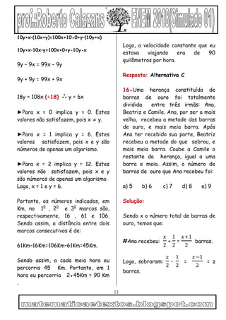 13
10y+x–(10x+y)=100x+10●0+y–(10y+x)
10y+x–10x–y=100x+0+y-10y-x
9y – 9x = 99x – 9y
9y + 9y = 99x + 9x
18y = 108x (÷18) ∴ y = 6x
►Para x = 0 implica y = 0. Estes
valores não satisfazem, pois x ≠ y.
►Para x = 1 implica y = 6. Estes
valores satisfazem, pois x e y são
números de apenas um algarismo.
►Para x = 2 implica y = 12. Estes
valores não satisfazem, pois x e y
são números de apenas um algarismo.
Logo, x = 1 e y = 6.
Portanto, os números indicados, em
Km, no 10
, 20
e 30
marcos são,
respectivamente, 16 , 61 e 106.
Sendo assim, a distância entre dois
marcos consecutivos é de:
61Km–16Km=106Km–61Km=45Km.
Sendo assim, a cada meia hora eu
percorria 45 Km. Portanto, em 1
hora eu percorria 2●45Km = 90 Km
.
Logo, a velocidade constante que eu
estava viajando era de 90
quilômetros por hora.
Resposta: Alternativa C
16●Uma herança constituída de
barras de ouro foi totalmente
dividida entre três irmãs: Ana,
Beatriz e Camile. Ana, por ser a mais
velha, recebeu a metade das barras
de ouro, e mais meia barra. Após
Ana ter recebido sua parte, Beatriz
recebeu a metade do que sobrou, e
mais meia barra. Coube a Camile o
restante da herança, igual a uma
barra e meia. Assim, o número de
barras de ouro que Ana recebeu foi:
a) 5 b) 6 c) 7 d) 8 e) 9
Solução:
Sendo x o número total de barras de
ouro, temos que:
#Ana recebeu:
𝑥
2
+
1
2
=
𝑥+1
2
barras.
Logo, sobraram:
𝑥
2
-
1
2
=
𝑥−1
2
= z
barras.
 