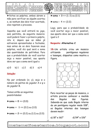 15
►feitos os palpites, ambos abrem a
mão para verificar se alguém acertou
e, se nenhum dos dois tiver acertado,
eles repetem o processo.
Suponha que você entrará no jogo,
sem palitinho, da seguinte maneira:
você poderá fazer o primeiro palpite,
isto é, depois que as mãos já
estiverem apresentadas e fechadas,
mas antes de os dois fazerem seus
palpites, você diz qual será a soma
das quantidades de palitinhos. Para
que a probabilidade de você acertar
seja a maior possível, sua aposta
deve ser que a soma será igual a
a) 0 b) 1 c) 2 d) 3 e) 4
Solução:
No par ordenado (x; y), seja x o
número de palitos do jogador A e y o
do jogador B.
Temos então as seguintes
possibilidades:
►soma = 0 => (0;0)
►soma = 1 => (0;1) ou (1;0)
►soma = 2 => (0;2) ou (1;1) ou (2;0)
►soma = 3 => (1; 2) ou (2;1)
►soma = 4 => (2;2)
Logo, para que a probabilidade de
você acertar seja a maior possível,
sua aposta deve ser que a soma será
igual a 2
Resposta: Alternativa C
18●Um artista criou um mosaico
utilizando pentágonos regulares
e losangos, dispostos como mostra a
figura.
Para recortar as peças do mosaico, o
artista precisa conhecer a medida
dos ângulos das figuras.
Sabendo-se que cada ângulo interno
de um pentágono regular mede 108°,
os ângulos internos dos losangos
devem medir:
a) 18° e 162° d) 54° e 126°
 