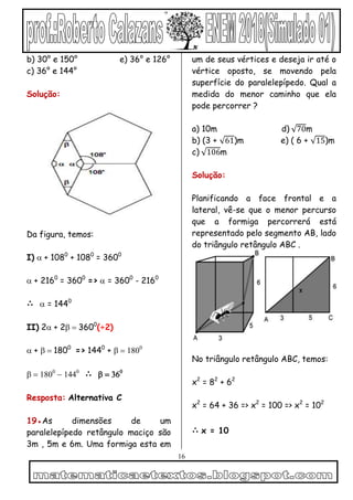 16
b) 30° e 150° e) 36° e 126°
c) 36° e 144°
Solução:
Da figura, temos:
I) + 1080
+ 1080
= 3600
+ 2160
= 3600
=>  = 3600
- 2160
∴  = 1440
II) 2+ 23600
(÷2)
+ 1800
=> 1440
+ 



∴
Resposta: Alternativa C
19●As dimensões de um
paralelepípedo retângulo maciço são
3m , 5m e 6m. Uma formiga esta em
um de seus vértices e deseja ir até o
vértice oposto, se movendo pela
superfície do paralelepípedo. Qual a
medida do menor caminho que ela
pode percorrer ?
a) 10m d) 70m
b) (3 + 61)m e) ( 6 + 15)m
c) 106m
Solução:
Planificando a face frontal e a
lateral, vê-se que o menor percurso
que a formiga percorrerá está
representado pelo segmento AB, lado
do triângulo retângulo ABC .
No triângulo retângulo ABC, temos:
x2
= 82
+ 62
x2
= 64 + 36 => x2
= 100 => x2
= 102
∴ x = 10
 