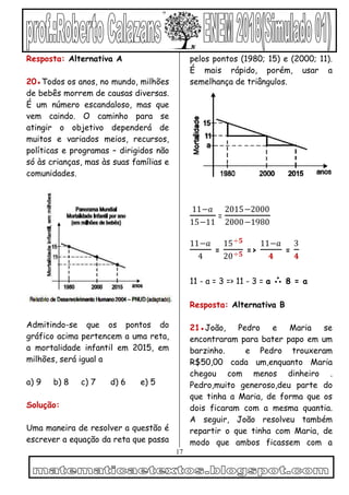 17
Resposta: Alternativa A
20●Todos os anos, no mundo, milhões
de bebês morrem de causas diversas.
É um número escandaloso, mas que
vem caindo. O caminho para se
atingir o objetivo dependerá de
muitos e variados meios, recursos,
políticas e programas – dirigidos não
só às crianças, mas às suas famílias e
comunidades.
Admitindo-se que os pontos do
gráfico acima pertencem a uma reta,
a mortalidade infantil em 2015, em
milhões, será igual a
a) 9 b) 8 c) 7 d) 6 e) 5
Solução:
Uma maneira de resolver a questão é
escrever a equação da reta que passa
pelos pontos (1980; 15) e (2000; 11).
É mais rápido, porém, usar a
semelhança de triângulos.
11−𝑎
15−11
=
2015−2000
2000−1980
11−𝑎
4
=
15÷𝟓
20÷𝟓 =>
11−𝑎
𝟒
=
3
𝟒
11 - a = 3 => 11 - 3 = a ∴ 8 = a
Resposta: Alternativa B
21●João, Pedro e Maria se
encontraram para bater papo em um
barzinho. e Pedro trouxeram
R$50,00 cada um,enquanto Maria
chegou com menos dinheiro .
Pedro,muito generoso,deu parte do
que tinha a Maria, de forma que os
dois ficaram com a mesma quantia.
A seguir, João resolveu também
repartir o que tinha com Maria, de
modo que ambos ficassem com a
 
