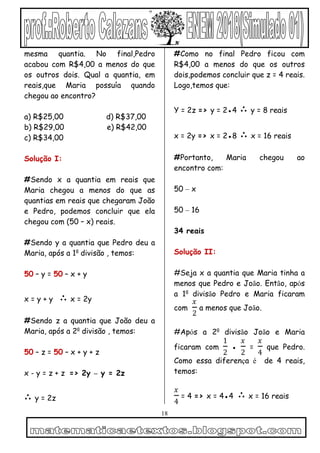 18
mesma quantia. No final,Pedro
acabou com R$4,00 a menos do que
os outros dois. Qual a quantia, em
reais,que Maria possuía quando
chegou ao encontro?
a) R$25,00 d) R$37,00
b) R$29,00 e) R$42,00
c) R$34,00
Solução I:
#Sendo x a quantia em reais que
Maria chegou a menos do que as
quantias em reais que chegaram João
e Pedro, podemos concluir que ela
chegou com (50 – x) reais.
#Sendo y a quantia que Pedro deu a
Maria, após a 1a
divisão , temos:
50 – y = 50 – x + y
x = y + y ∴ x = 2y
#Sendo z a quantia que João deu a
Maria, após a 2a
divisão , temos:
50 – z = 50 – x + y + z
x - y = z + z => 2y – y = 2z
∴ y = 2z
#Como no final Pedro ficou com
R$4,00 a menos do que os outros
dois,podemos concluir que z = 4 reais.
Logo,temos que:
Y = 2z => y = 2●4 ∴ y = 8 reais
x = 2y => x = 2●8 ∴ x = 16 reais
#Portanto, Maria chegou ao
encontro com:
50 – x
50 – 16
34 reais
Solução II:
#Seja x a quantia que Maria tinha a
menos que Pedro e João. Então, após
a 1a
divisão Pedro e Maria ficaram
com
𝑥
2
a menos que João.
#Após a 2a
divisão João e Maria
ficaram com
1
2
●
𝑥
2
=
𝑥
4
que Pedro.
Como essa diferença é de 4 reais,
temos:
𝑥
4
= 4 => x = 4●4 ∴ x = 16 reais
 