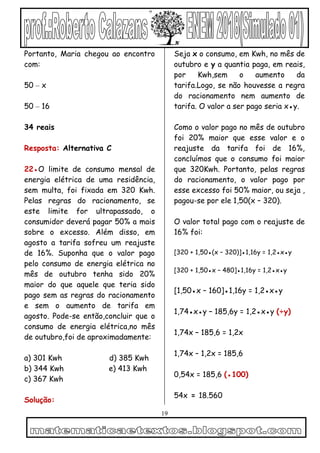 19
Portanto, Maria chegou ao encontro
com:
50 – x
50 – 16
34 reais
Resposta: Alternativa C
22●O limite de consumo mensal de
energia elétrica de uma residência,
sem multa, foi fixada em 320 Kwh.
Pelas regras do racionamento, se
este limite for ultrapassado, o
consumidor deverá pagar 50% a mais
sobre o excesso. Além disso, em
agosto a tarifa sofreu um reajuste
de 16%. Suponha que o valor pago
pelo consumo de energia elétrica no
mês de outubro tenha sido 20%
maior do que aquele que teria sido
pago sem as regras do racionamento
e sem o aumento de tarifa em
agosto. Pode-se então,concluir que o
consumo de energia elétrica,no mês
de outubro,foi de aproximadamente:
a) 301 Kwh d) 385 Kwh
b) 344 Kwh e) 413 Kwh
c) 367 Kwh
Solução:
Seja x o consumo, em Kwh, no mês de
outubro e y a quantia paga, em reais,
por Kwh,sem o aumento da
tarifa.Logo, se não houvesse a regra
do racionamento nem aumento de
tarifa. O valor a ser pago seria x●y.
Como o valor pago no mês de outubro
foi 20% maior que esse valor e o
reajuste da tarifa foi de 16%,
concluímos que o consumo foi maior
que 320Kwh. Portanto, pelas regras
do racionamento, o valor pago por
esse excesso foi 50% maior, ou seja ,
pagou-se por ele 1,50(x – 320).
O valor total pago com o reajuste de
16% foi:
[320 + 1,50●(x – 320)]●1,16y = 1,2●x●y
[320 + 1,50●x – 480]●1,16y = 1,2●x●y
[1,50●x – 160]●1,16y = 1,2●x●y
1,74●x●y – 185,6y = 1,2●x●y (÷y)
1,74x – 185,6 = 1,2x
1,74x – 1,2x = 185,6
0,54x = 185,6 (●100)
54x = 18.560
 