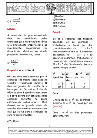 2
c) S =
𝑘.𝑏.𝑑2
𝑥
Solução:
A constante de proporcionalidade
deve ser multiplicada pelas
grandezas que a resistência mecânica
S é diretamente proporcional e as
inversamente proporcionais no
denominador divididas na devida
proporção. Sendo assim, temos:
S =
𝑘.𝑏.𝑑2
𝑥2
Resposta: Alternativa A
03●Uma obra será executada por 13
operários (de mesma capacidade de
trabalho) trabalhando durante 11
dias com jornada de trabalho de 6
horas por dia. Decorridos 8 dias do
início da obra 3 operários adoeceram
e a obra deverá ser concluída pelos
operários restantes no prazo
estabelecido anteriormente. Qual
deverá ser a jornada diária de
trabalho dos operários restantes nos
dias que faltam para a conclusão da
obra no prazo previsto?
a)7h:42min.
d)7h:48mi
b)7h:44min.
e)7h:50min.
c)7h:46min.
Solução:
Se os 3 operários não tivessem
adoecido, os 13 operários ,
trabalhando 6 horas por dia,
concluiriam a obra nos 11 – 8 = 3
dias restantes.Como os 3 operários
adoeceram, os 13 – 3 = 10
operários restantes, trabalhando x
horas por dia, concluiriam a obra em
11 - 8 = 3 dias.Sendo assim, temos a
seguinte regra de três:
n0
de
operários
n0
de
horas por
dia
n0
de
dias
13 6 3
10 x 3
Onde :
Diminuindo-se o n0
de operários ,
aumenta-se o n0
de horas por dia
(inversa)
Como o n0
de dias permanece
constante, vem:
 
