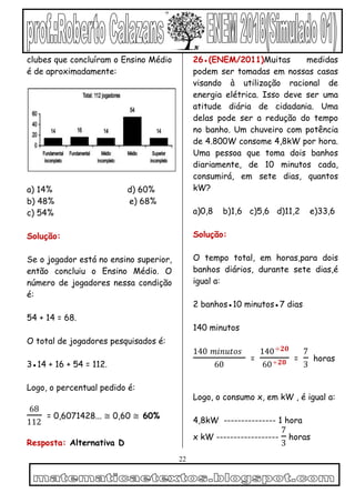 22
clubes que concluíram o Ensino Médio
é de aproximadamente:
a) 14% d) 60%
b) 48% e) 68%
c) 54%
Solução:
Se o jogador está no ensino superior,
então concluiu o Ensino Médio. O
número de jogadores nessa condição
é:
54 + 14 = 68.
O total de jogadores pesquisados é:
3●14 + 16 + 54 = 112.
Logo, o percentual pedido é:
68
112
= 0,6071428... ≅ 0,60 ≅ 60%
Resposta: Alternativa D
26●(ENEM/2011)Muitas medidas
podem ser tomadas em nossas casas
visando à utilização racional de
energia elétrica. Isso deve ser uma
atitude diária de cidadania. Uma
delas pode ser a redução do tempo
no banho. Um chuveiro com potência
de 4.800W consome 4,8kW por hora.
Uma pessoa que toma dois banhos
diariamente, de 10 minutos cada,
consumirá, em sete dias, quantos
kW?
a)0,8 b)1,6 c)5,6 d)11,2 e)33,6
Solução:
O tempo total, em horas,para dois
banhos diários, durante sete dias,é
igual a:
2 banhos●10 minutos●7 dias
140 minutos
140 𝑚𝑖𝑛𝑢𝑡𝑜𝑠
60
=
140÷𝟐𝟎
60÷𝟐𝟎 =
7
3
horas
Logo, o consumo x, em kW , é igual a:
4,8kW --------------- 1 hora
x kW ------------------
7
3
horas
 
