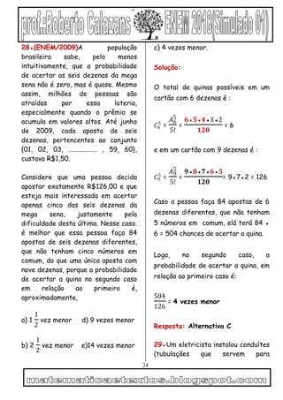 24
28●(ENEM/2009)A população
brasileira sabe, pelo menos
intuitivamente, que a probabilidade
de acertar as seis dezenas da mega
sena não é zero, mas é quase. Mesmo
assim, milhões de pessoas são
atraídas por essa loteria,
especialmente quando o prêmio se
acumula em valores altos. Até junho
de 2009, cada aposta de seis
dezenas, pertencentes ao conjunto
{01, 02, 03, ................. , 59, 60},
custava R$1,50.
Considere que uma pessoa decida
apostar exatamente R$126,00 e que
esteja mais interessada em acertar
apenas cinco das seis dezenas da
mega sena, justamente pela
dificuldade desta última. Nesse caso.
é melhor que essa pessoa faça 84
apostas de seis dezenas diferentes,
que não tenham cinco números em
comum, do que uma única aposta com
nove dezenas, porque a probabilidade
de acertar a quina no segundo caso
em relação ao primeiro é,
aproximadamente,
a) 1
1
2
vez menor d) 9 vezes menor
b) 2
1
2
vez menor e)14 vezes menor
c) 4 vezes menor.
Solução:
O total de quinas possíveis em um
cartão com 6 dezenas é :
𝐶6
5
=
𝐴6
5
5!
=
𝟔●𝟓●𝟒●3●2
𝟏𝟐𝟎
= 6
e em um cartão com 9 dezenas é :
𝐶9
5
=
𝐴9
5
5!
=
𝟗●𝟖●𝟕●𝟔●𝟓
𝟏𝟐𝟎
= 9●7●2 = 126
Caso a pessoa faça 84 apostas de 6
dezenas diferentes, que não tenham
5 números em comum, elá terá 84 ●
6 = 504 chances de acertar a quina.
Logo, no segundo caso, a
probabilidade de acertar a quina, em
relação ao primeiro caso é:
504
126
= 4 vezes menor
Resposta: Alternativa C
29●Um eletricista instalou conduítes
(tubulações que servem para
 