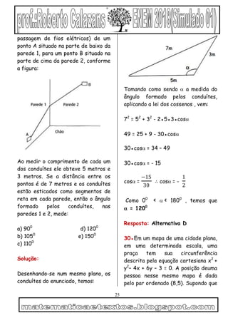 25
passagem de fios elétricos) de um
ponto A situado na parte de baixo da
parede 1, para um ponto B situado na
parte de cima da parede 2, conforme
a figura:
Ao medir o comprimento de cada um
dos conduítes ele obteve 5 metros e
3 metros. Se a distância entre os
pontos é de 7 metros e os conduítes
estão esticados como segmentos de
reta em cada parede, então o ângulo
formado pelos conduítes, nas
paredes 1 e 2, mede:
a) 900
d) 1200
b) 1050
e) 1500
c) 1100
Solução:
Desenhando-se num mesmo plano, os
conduítes do enunciado, temos:
Tomando como sendo  a medida do
ângulo formado pelos conduítes,
aplicando a lei dos cossenos , vem:
72
= 52
+ 32
- 2●5●3●cos
49 = 25 + 9 - 30●cos

30●cos= 34 – 49
30●cos= - 15
cos=
−15
30
∴ cos= -
1
2
Como 00
< < 1800
, temos que
 = 1200
Resposta: Alternativa D
30●Em um mapa de uma cidade plana,
em uma determinada escala, uma
praça tem sua circunferência
descrita pela equação cartesiana x2
+
y2
– 4x + 6y – 3 = 0. A posição deuma
pessoa nesse mesmo mapa é dada
pelo par ordenado (8,5). Supondo que
 